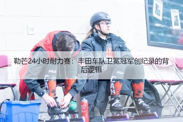 勒芒24小时耐力赛：丰田车队卫冕冠军创纪录的背后逻辑